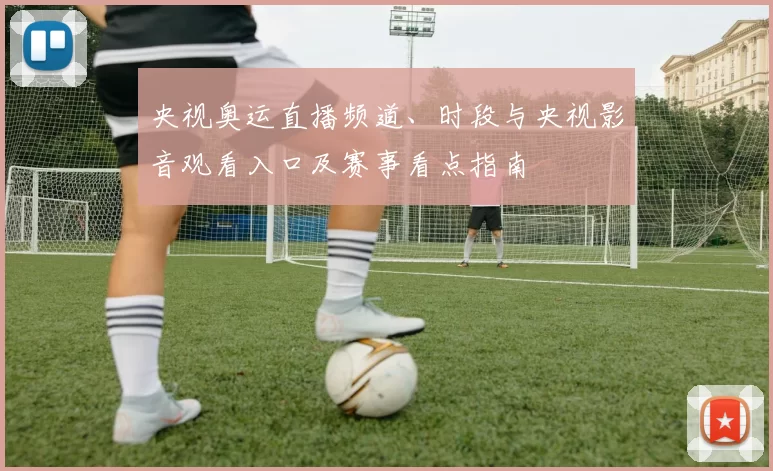 央视奥运直播频道、时段与央视影音观看入口及赛事看点指南