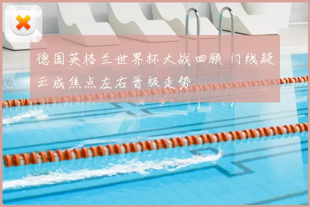 德国英格兰世界杯大战回顾 门线疑云成焦点左右晋级走势