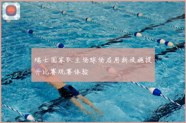 瑞士国家队主场球场启用新设施提升比赛观赛体验