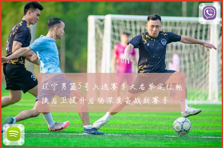 辽宁男篮5号入选赛季大名单定位轮换后卫提升后场深度备战新赛季