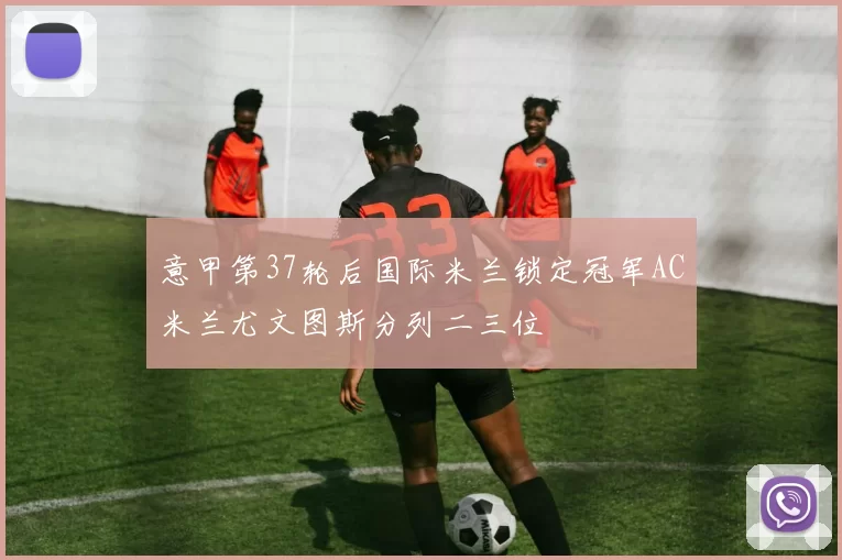 意甲第37轮后国际米兰锁定冠军AC米兰尤文图斯分列二三位
