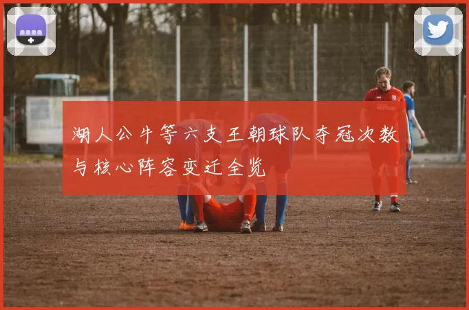 湖人公牛等六支王朝球队夺冠次数与核心阵容变迁全览