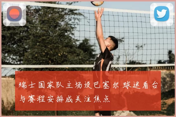 瑞士国家队主场设巴塞尔 球迷看台与赛程安排成关注焦点