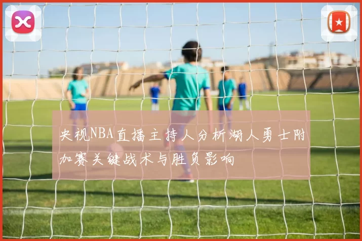 央视NBA直播主持人分析湖人勇士附加赛关键战术与胜负影响