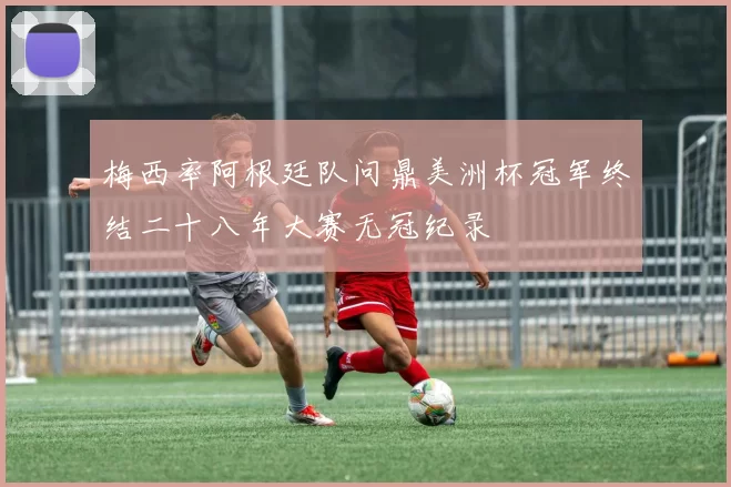 梅西率阿根廷队问鼎美洲杯冠军终结二十八年大赛无冠纪录