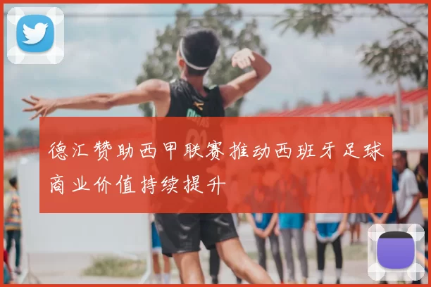 德汇赞助西甲联赛推动西班牙足球商业价值持续提升