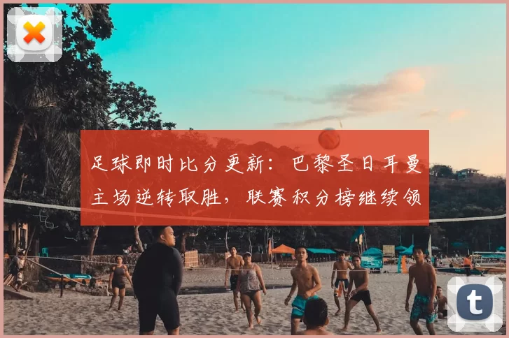 足球即时比分更新：巴黎圣日耳曼主场逆转取胜，联赛积分榜继续领跑