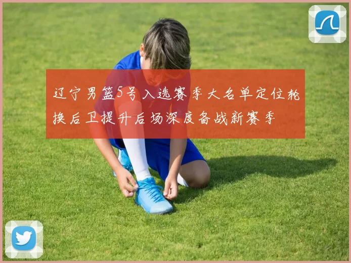 辽宁男篮5号入选赛季大名单定位轮换后卫提升后场深度备战新赛季