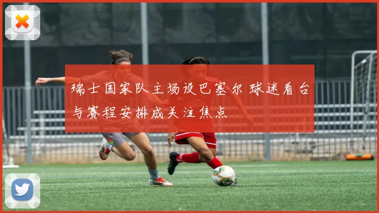 瑞士国家队主场设巴塞尔 球迷看台与赛程安排成关注焦点