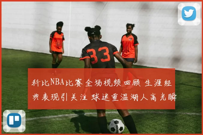 科比NBA比赛全场视频回顾 生涯经典表现引关注 球迷重温湖人高光瞬间