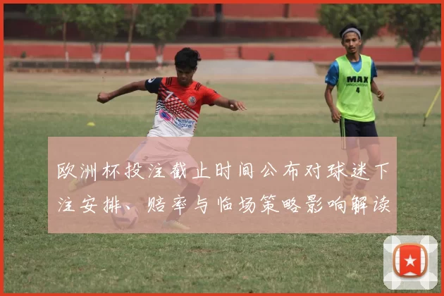 欧洲杯投注截止时间公布对球迷下注安排、赔率与临场策略影响解读