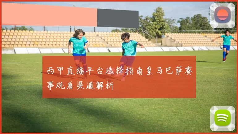 西甲直播平台选择指南皇马巴萨赛事观看渠道解析