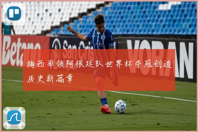 梅西率领阿根廷队世界杯夺冠创造历史新篇章