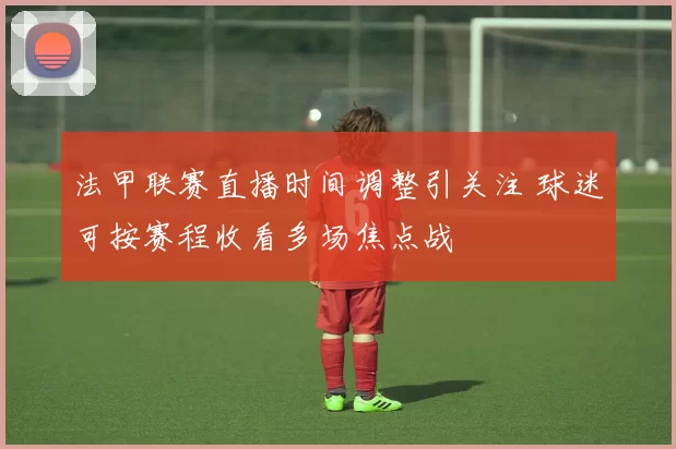 法甲联赛直播时间调整引关注 球迷可按赛程收看多场焦点战