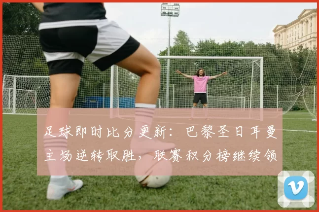 足球即时比分更新：巴黎圣日耳曼主场逆转取胜，联赛积分榜继续领跑