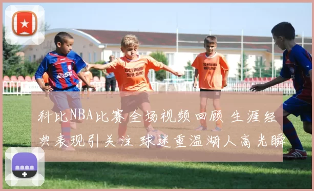 科比NBA比赛全场视频回顾 生涯经典表现引关注 球迷重温湖人高光瞬间