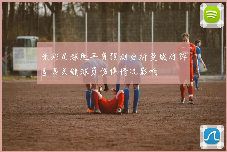 竞彩足球胜平负预测分析曼城对阵皇马关键球员伤停情况影响